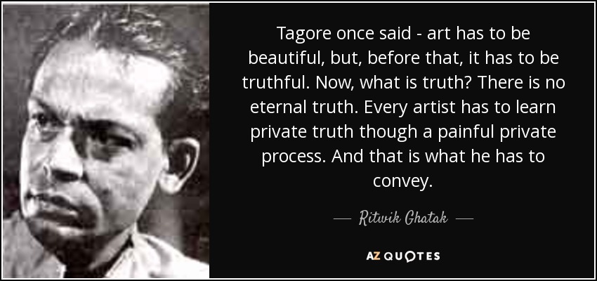 Tagore once said - art has to be beautiful, but, before that, it has to be truthful. Now, what is truth? There is no eternal truth. Every artist has to learn private truth though a painful private process. And that is what he has to convey. - Ritwik Ghatak