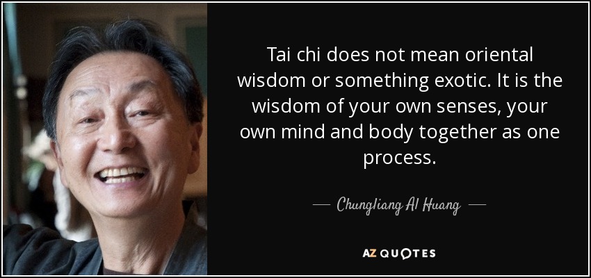 Tai chi does not mean oriental wisdom or something exotic. It is the wisdom of your own senses, your own mind and body together as one process. - Chungliang Al Huang