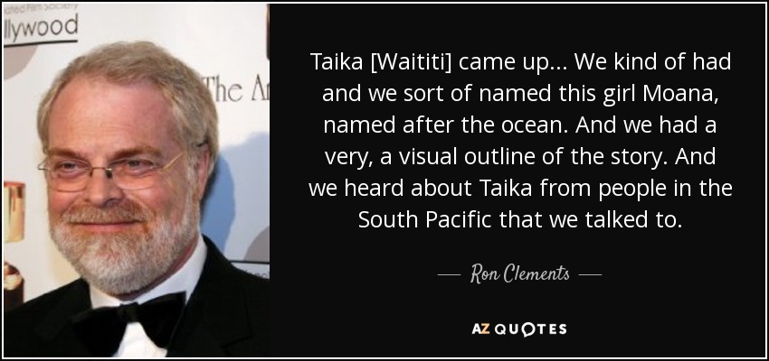 Taika [Waititi] came up... We kind of had and we sort of named this girl Moana, named after the ocean. And we had a very, a visual outline of the story. And we heard about Taika from people in the South Pacific that we talked to. - Ron Clements