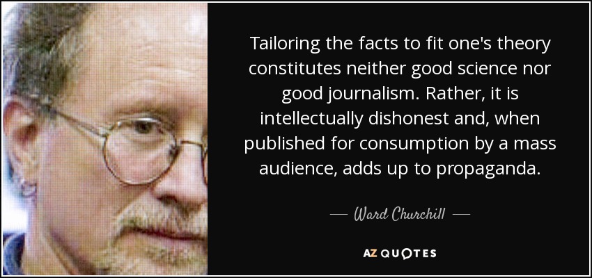 Tailoring the facts to fit one's theory constitutes neither good science nor good journalism. Rather, it is intellectually dishonest and, when published for consumption by a mass audience, adds up to propaganda. - Ward Churchill