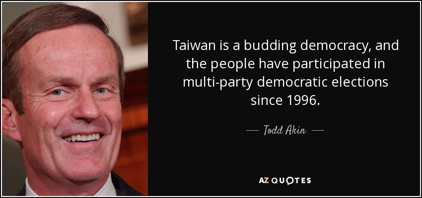 Taiwan is a budding democracy, and the people have participated in multi-party democratic elections since 1996. - Todd Akin