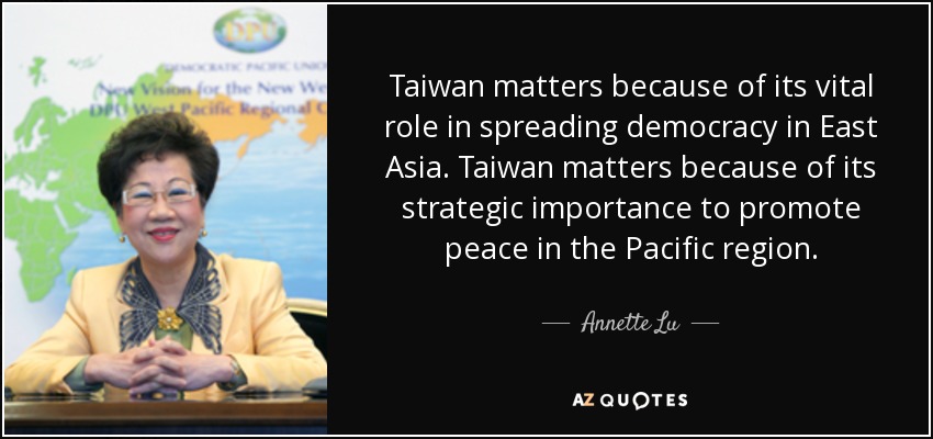 Taiwan matters because of its vital role in spreading democracy in East Asia. Taiwan matters because of its strategic importance to promote peace in the Pacific region. - Annette Lu