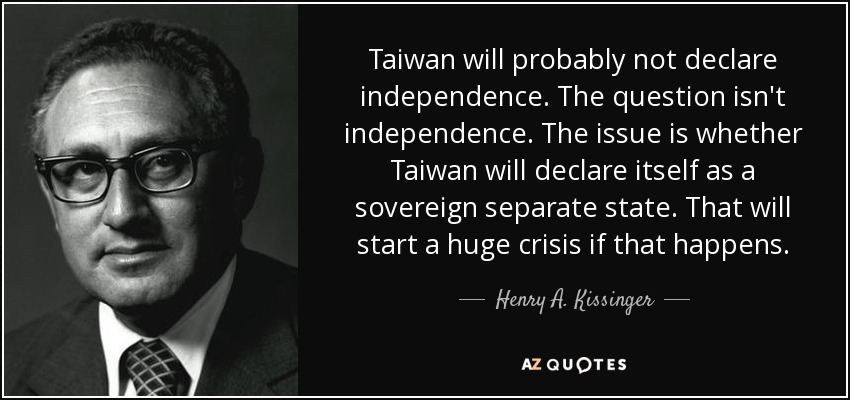 Taiwan will probably not declare independence. The question isn't independence. The issue is whether Taiwan will declare itself as a sovereign separate state. That will start a huge crisis if that happens. - Henry A. Kissinger