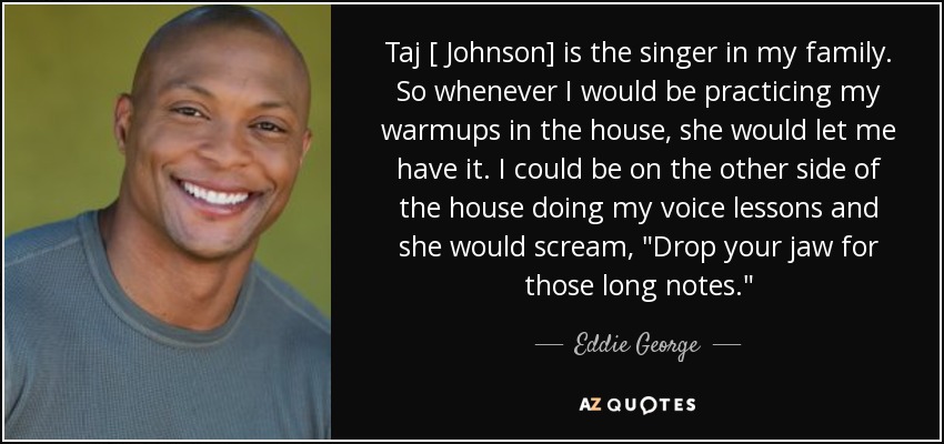 Taj [ Johnson] is the singer in my family. So whenever I would be practicing my warmups in the house, she would let me have it. I could be on the other side of the house doing my voice lessons and she would scream, 