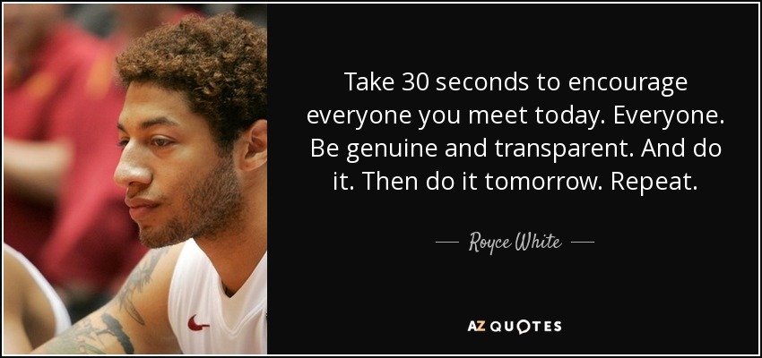 Take 30 seconds to encourage everyone you meet today. Everyone. Be genuine and transparent. And do it. Then do it tomorrow. Repeat. - Royce White