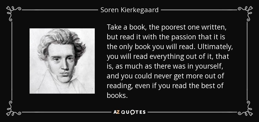 Take a book, the poorest one written, but read it with the passion that it is the only book you will read. Ultimately, you will read everything out of it, that is, as much as there was in yourself, and you could never get more out of reading, even if you read the best of books. - Soren Kierkegaard