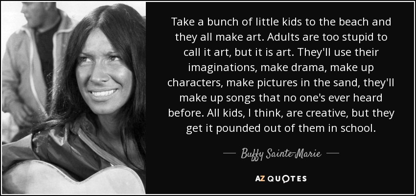 Take a bunch of little kids to the beach and they all make art. Adults are too stupid to call it art, but it is art. They'll use their imaginations, make drama, make up characters, make pictures in the sand, they'll make up songs that no one's ever heard before. All kids, I think, are creative, but they get it pounded out of them in school. - Buffy Sainte-Marie