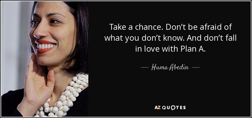 Take a chance. Don’t be afraid of what you don’t know. And don’t fall in love with Plan A. - Huma Abedin
