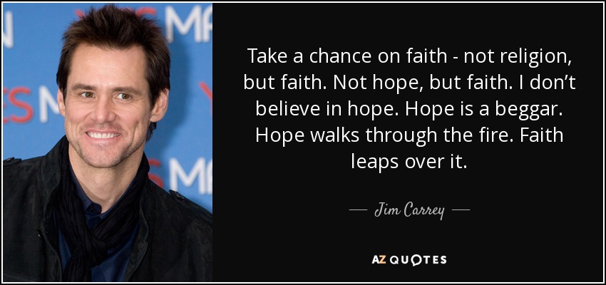 Take a chance on faith - not religion, but faith. Not hope, but faith. I don’t believe in hope. Hope is a beggar. Hope walks through the fire. Faith leaps over it. - Jim Carrey