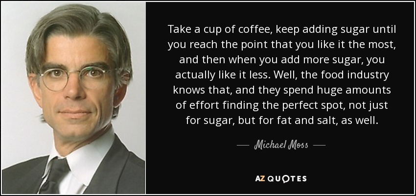 Take a cup of coffee, keep adding sugar until you reach the point that you like it the most, and then when you add more sugar, you actually like it less. Well, the food industry knows that, and they spend huge amounts of effort finding the perfect spot, not just for sugar, but for fat and salt, as well. - Michael Moss