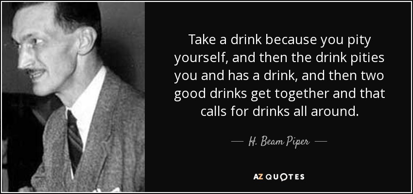 Take a drink because you pity yourself, and then the drink pities you and has a drink, and then two good drinks get together and that calls for drinks all around. - H. Beam Piper