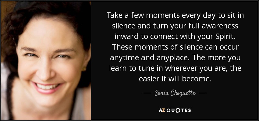 Take a few moments every day to sit in silence and turn your full awareness inward to connect with your Spirit. These moments of silence can occur anytime and anyplace. The more you learn to tune in wherever you are, the easier it will become. - Sonia Choquette