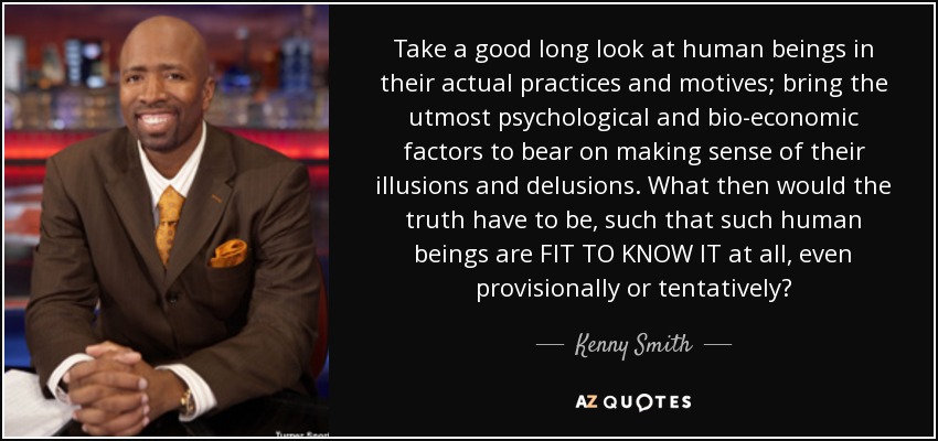 Take a good long look at human beings in their actual practices and motives; bring the utmost psychological and bio-economic factors to bear on making sense of their illusions and delusions. What then would the truth have to be, such that such human beings are FIT TO KNOW IT at all, even provisionally or tentatively? - Kenny Smith