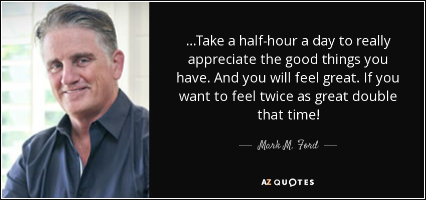 ...Take a half-hour a day to really appreciate the good things you have. And you will feel great. If you want to feel twice as great double that time! - Mark M. Ford