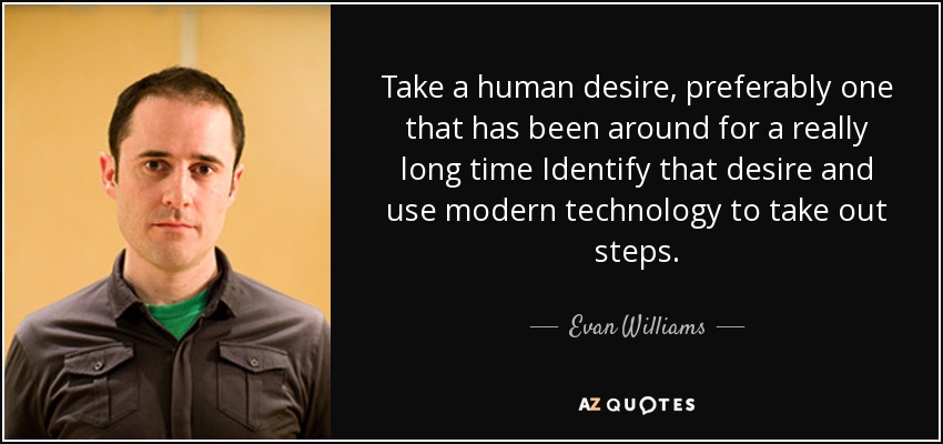 Take a human desire, preferably one that has been around for a really long time Identify that desire and use modern technology to take out steps. - Evan Williams