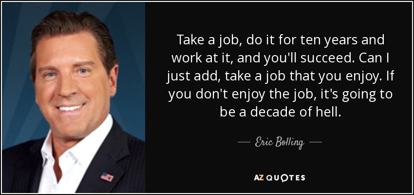 Take a job, do it for ten years and work at it, and you'll succeed. Can I just add, take a job that you enjoy. If you don't enjoy the job, it's going to be a decade of hell. - Eric Bolling