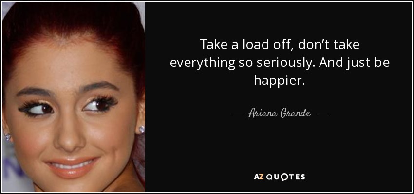 Take a load off, don’t take everything so seriously. And just be happier. - Ariana Grande