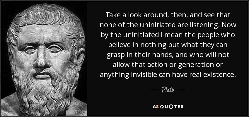Take a look around, then, and see that none of the uninitiated are listening. Now by the uninitiated I mean the people who believe in nothing but what they can grasp in their hands, and who will not allow that action or generation or anything invisible can have real existence. - Plato