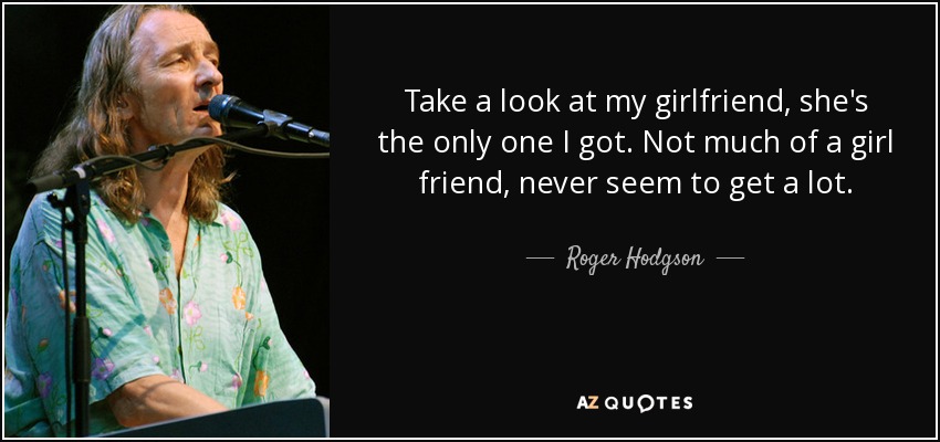 Take a look at my girlfriend, she's the only one I got. Not much of a girl friend, never seem to get a lot. - Roger Hodgson