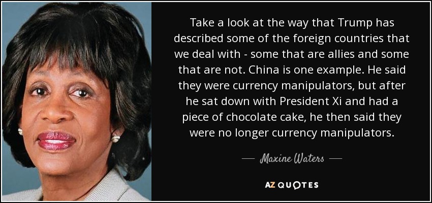 Take a look at the way that Trump has described some of the foreign countries that we deal with - some that are allies and some that are not. China is one example. He said they were currency manipulators, but after he sat down with President Xi and had a piece of chocolate cake, he then said they were no longer currency manipulators. - Maxine Waters