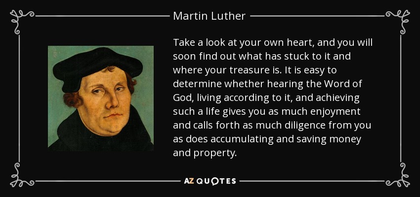 Take a look at your own heart, and you will soon find out what has stuck to it and where your treasure is. It is easy to determine whether hearing the Word of God, living according to it, and achieving such a life gives you as much enjoyment and calls forth as much diligence from you as does accumulating and saving money and property. - Martin Luther