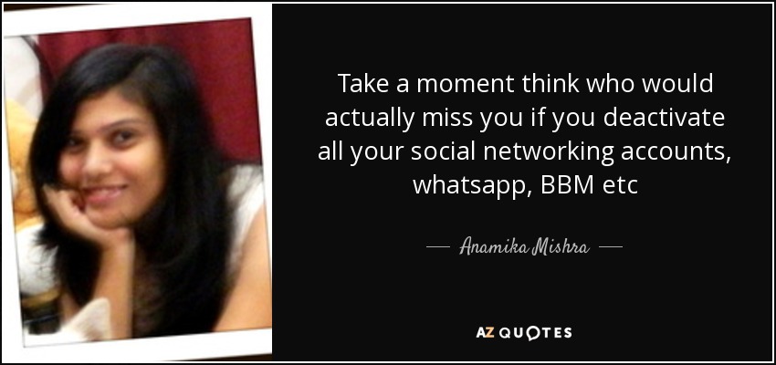 Take a moment think who would actually miss you if you deactivate all your social networking accounts, whatsapp, BBM etc - Anamika Mishra