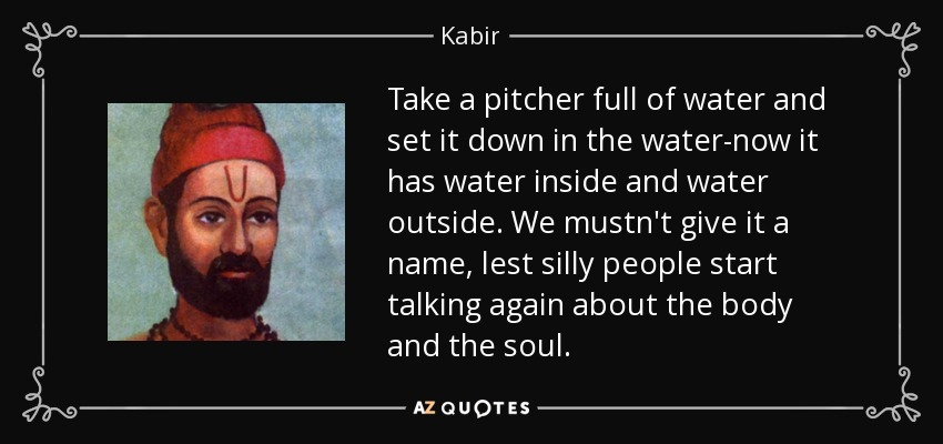 Take a pitcher full of water and set it down in the water-now it has water inside and water outside. We mustn't give it a name, lest silly people start talking again about the body and the soul. - Kabir