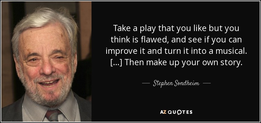 Take a play that you like but you think is flawed, and see if you can improve it and turn it into a musical. [...] Then make up your own story. - Stephen Sondheim
