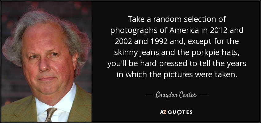 Take a random selection of photographs of America in 2012 and 2002 and 1992 and, except for the skinny jeans and the porkpie hats, you'll be hard-pressed to tell the years in which the pictures were taken. - Graydon Carter