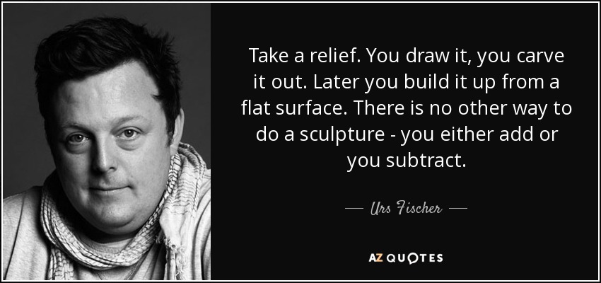 Take a relief. You draw it, you carve it out. Later you build it up from a flat surface. There is no other way to do a sculpture - you either add or you subtract. - Urs Fischer