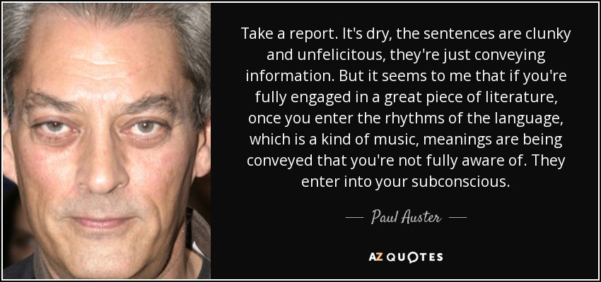 Take a report. It's dry, the sentences are clunky and unfelicitous, they're just conveying information. But it seems to me that if you're fully engaged in a great piece of literature, once you enter the rhythms of the language, which is a kind of music, meanings are being conveyed that you're not fully aware of. They enter into your subconscious. - Paul Auster