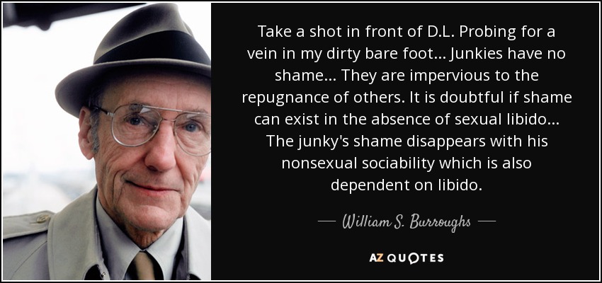 Take a shot in front of D.L. Probing for a vein in my dirty bare foot... Junkies have no shame... They are impervious to the repugnance of others. It is doubtful if shame can exist in the absence of sexual libido... The junky's shame disappears with his nonsexual sociability which is also dependent on libido. - William S. Burroughs