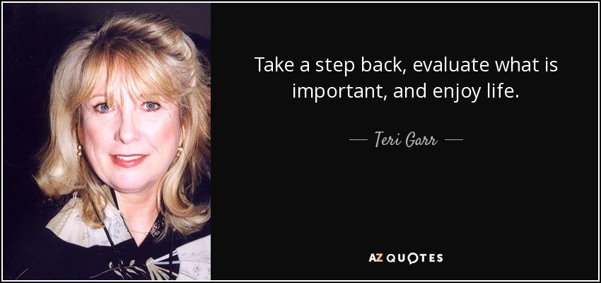 Take a step back, evaluate what is important, and enjoy life. - Teri Garr