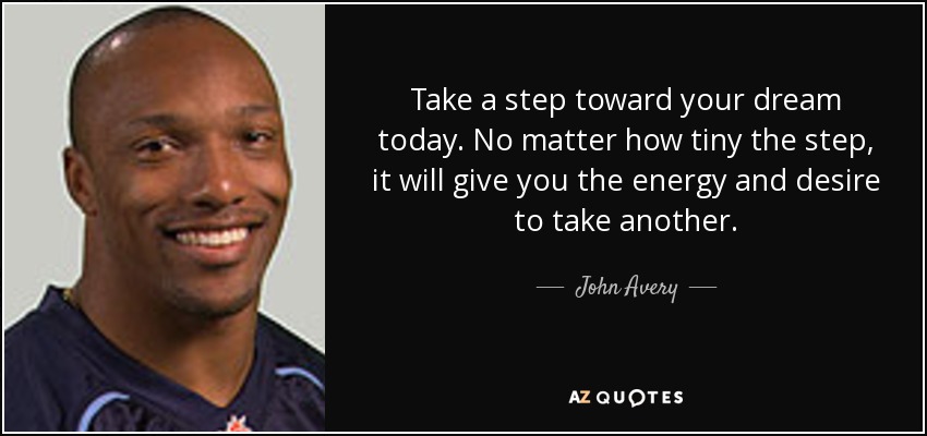 Take a step toward your dream today. No matter how tiny the step, it will give you the energy and desire to take another. - John Avery