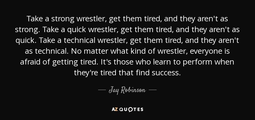 Take a strong wrestler, get them tired, and they aren't as strong. Take a quick wrestler, get them tired, and they aren't as quick. Take a technical wrestler, get them tired, and they aren't as technical. No matter what kind of wrestler, everyone is afraid of getting tired. It's those who learn to perform when they're tired that find success. - Jay Robinson