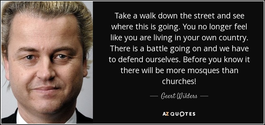 Take a walk down the street and see where this is going. You no longer feel like you are living in your own country. There is a battle going on and we have to defend ourselves. Before you know it there will be more mosques than churches! - Geert Wilders