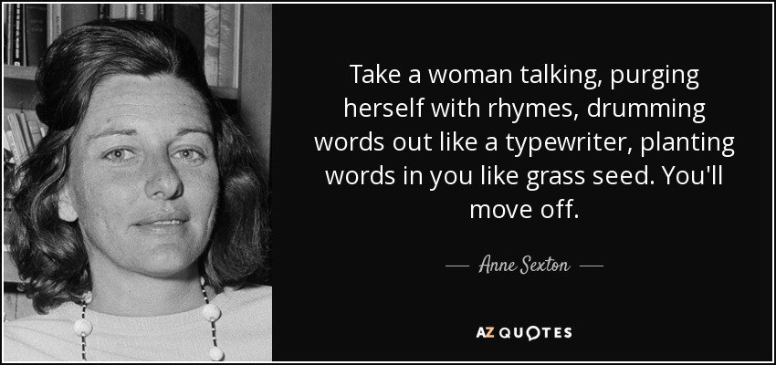 Take a woman talking, purging herself with rhymes, drumming words out like a typewriter, planting words in you like grass seed. You'll move off. - Anne Sexton