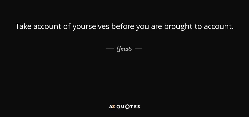 Take account of yourselves before you are brought to account. - Umar