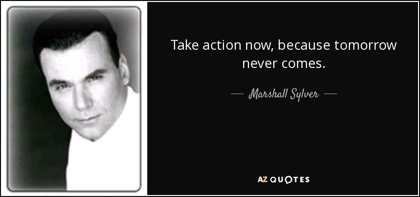 Take action now, because tomorrow never comes. - Marshall Sylver