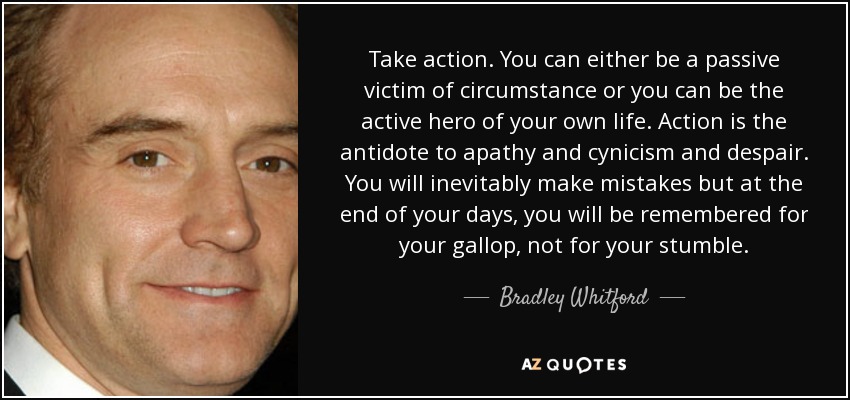 Take action. You can either be a passive victim of circumstance or you can be the active hero of your own life. Action is the antidote to apathy and cynicism and despair. You will inevitably make mistakes but at the end of your days, you will be remembered for your gallop, not for your stumble. - Bradley Whitford