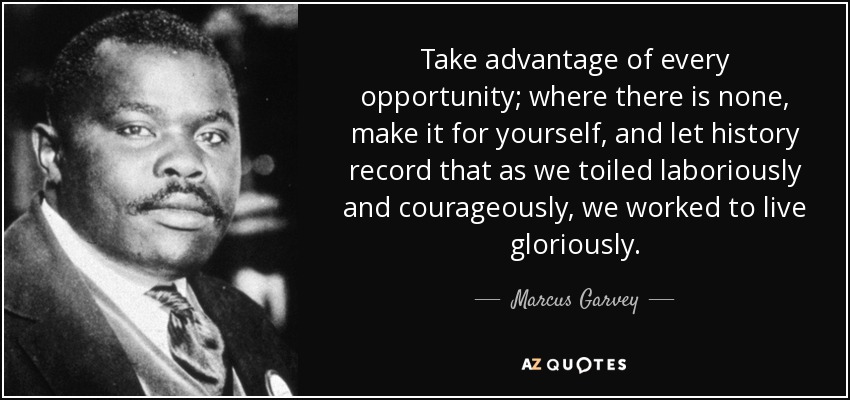 Take advantage of every opportunity; where there is none, make it for yourself, and let history record that as we toiled laboriously and courageously, we worked to live gloriously. - Marcus Garvey