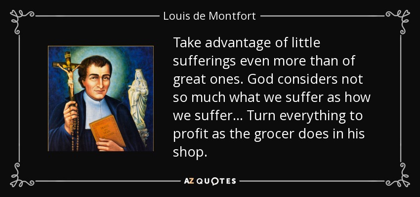 Take advantage of little sufferings even more than of great ones. God considers not so much what we suffer as how we suffer. . . Turn everything to profit as the grocer does in his shop. - Louis de Montfort