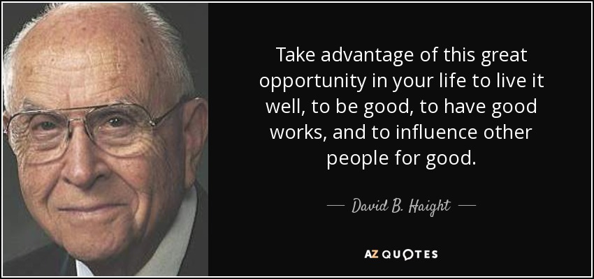 Take advantage of this great opportunity in your life to live it well, to be good, to have good works, and to influence other people for good. - David B. Haight