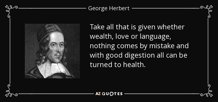 Take all that is given whether wealth, love or language, nothing comes by mistake and with good digestion all can be turned to health. - George Herbert