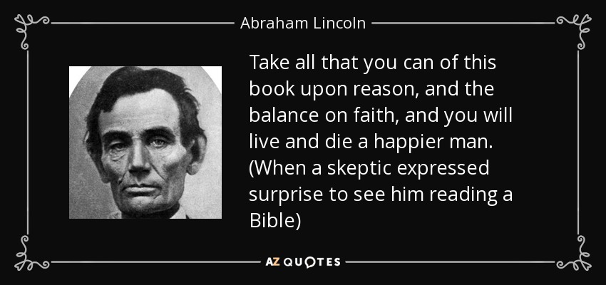 Take all that you can of this book upon reason, and the balance on faith, and you will live and die a happier man. (When a skeptic expressed surprise to see him reading a Bible) - Abraham Lincoln