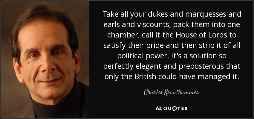 Take all your dukes and marquesses and earls and viscounts, pack them into one chamber, call it the House of Lords to satisfy their pride and then strip it of all political power. It's a solution so perfectly elegant and preposterous that only the British could have managed it. - Charles Krauthammer