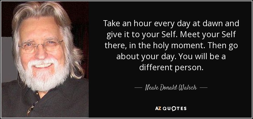 Take an hour every day at dawn and give it to your Self. Meet your Self there, in the holy moment. Then go about your day. You will be a different person. - Neale Donald Walsch