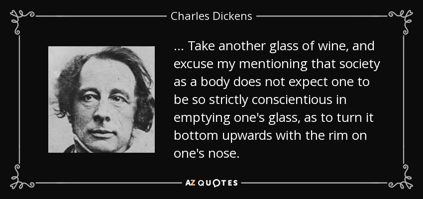 ... Take another glass of wine, and excuse my mentioning that society as a body does not expect one to be so strictly conscientious in emptying one's glass, as to turn it bottom upwards with the rim on one's nose. - Charles Dickens