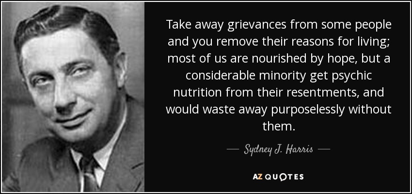 Take away grievances from some people and you remove their reasons for living; most of us are nourished by hope, but a considerable minority get psychic nutrition from their resentments, and would waste away purposelessly without them. - Sydney J. Harris