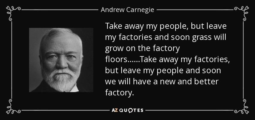 Take away my people, but leave my factories and soon grass will grow on the factory floors......Take away my factories, but leave my people and soon we will have a new and better factory. - Andrew Carnegie